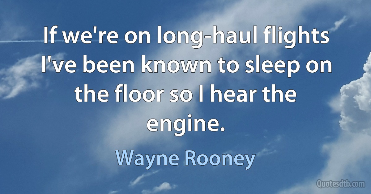 If we're on long-haul flights I've been known to sleep on the floor so I hear the engine. (Wayne Rooney)