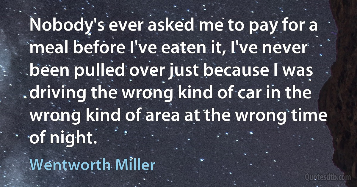 Nobody's ever asked me to pay for a meal before I've eaten it, I've never been pulled over just because I was driving the wrong kind of car in the wrong kind of area at the wrong time of night. (Wentworth Miller)