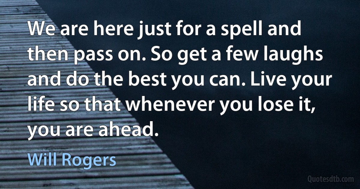 We are here just for a spell and then pass on. So get a few laughs and do the best you can. Live your life so that whenever you lose it, you are ahead. (Will Rogers)