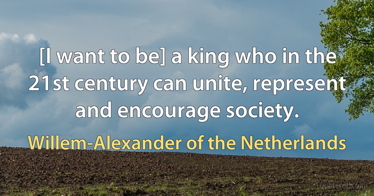 [I want to be] a king who in the 21st century can unite, represent and encourage society. (Willem-Alexander of the Netherlands)