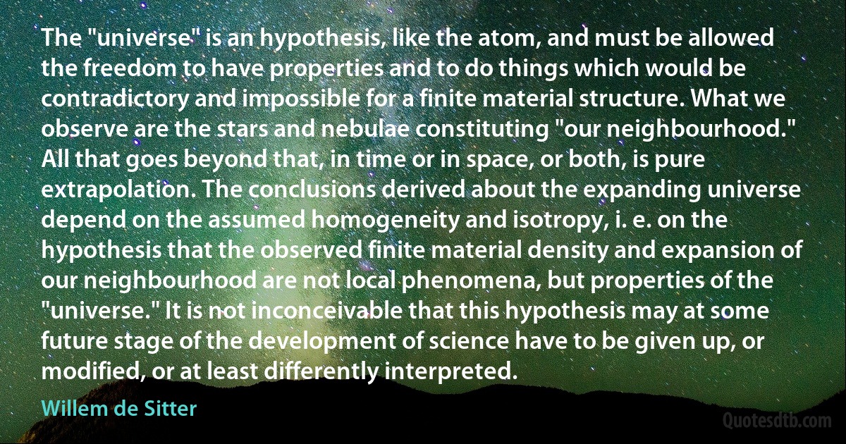 The "universe" is an hypothesis, like the atom, and must be allowed the freedom to have properties and to do things which would be contradictory and impossible for a finite material structure. What we observe are the stars and nebulae constituting "our neighbourhood." All that goes beyond that, in time or in space, or both, is pure extrapolation. The conclusions derived about the expanding universe depend on the assumed homogeneity and isotropy, i. e. on the hypothesis that the observed finite material density and expansion of our neighbourhood are not local phenomena, but properties of the "universe." It is not inconceivable that this hypothesis may at some future stage of the development of science have to be given up, or modified, or at least differently interpreted. (Willem de Sitter)