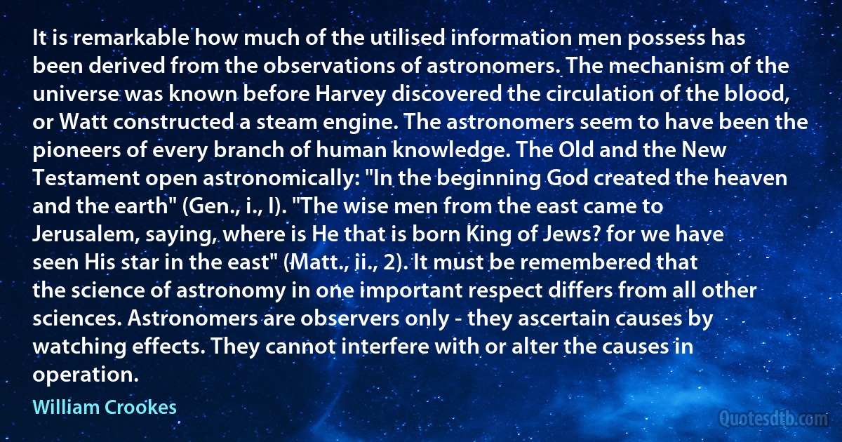 It is remarkable how much of the utilised information men possess has been derived from the observations of astronomers. The mechanism of the universe was known before Harvey discovered the circulation of the blood, or Watt constructed a steam engine. The astronomers seem to have been the pioneers of every branch of human knowledge. The Old and the New Testament open astronomically: "In the beginning God created the heaven and the earth" (Gen., i., I). "The wise men from the east came to Jerusalem, saying, where is He that is born King of Jews? for we have seen His star in the east" (Matt., ii., 2). It must be remembered that the science of astronomy in one important respect differs from all other sciences. Astronomers are observers only - they ascertain causes by watching effects. They cannot interfere with or alter the causes in operation. (William Crookes)