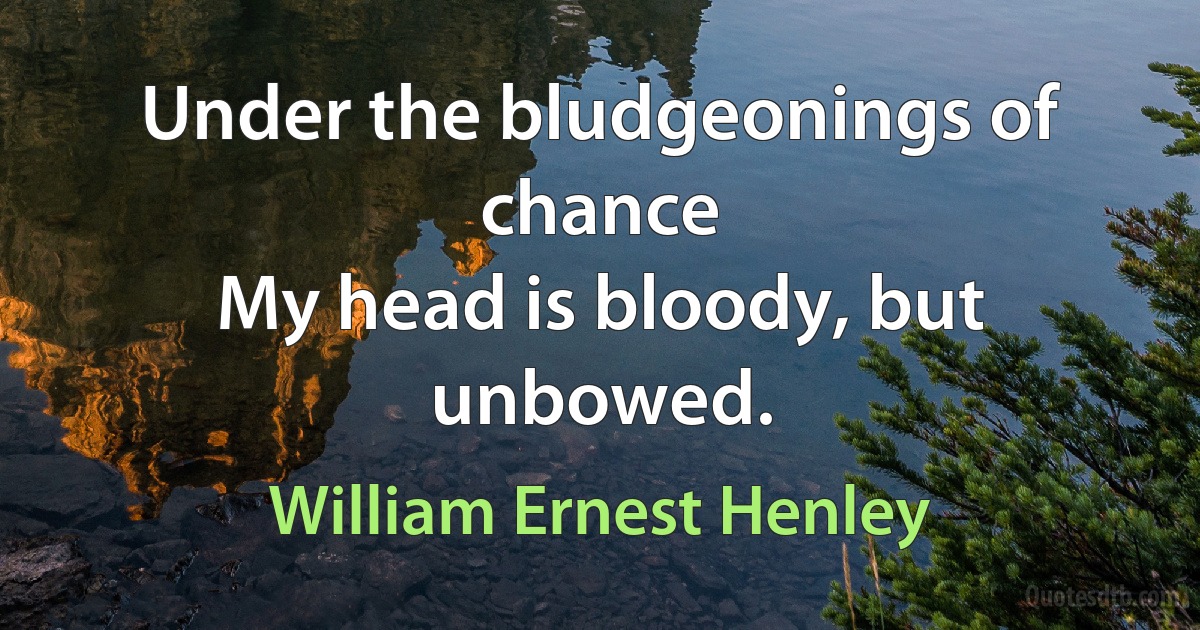 Under the bludgeonings of chance
My head is bloody, but unbowed. (William Ernest Henley)