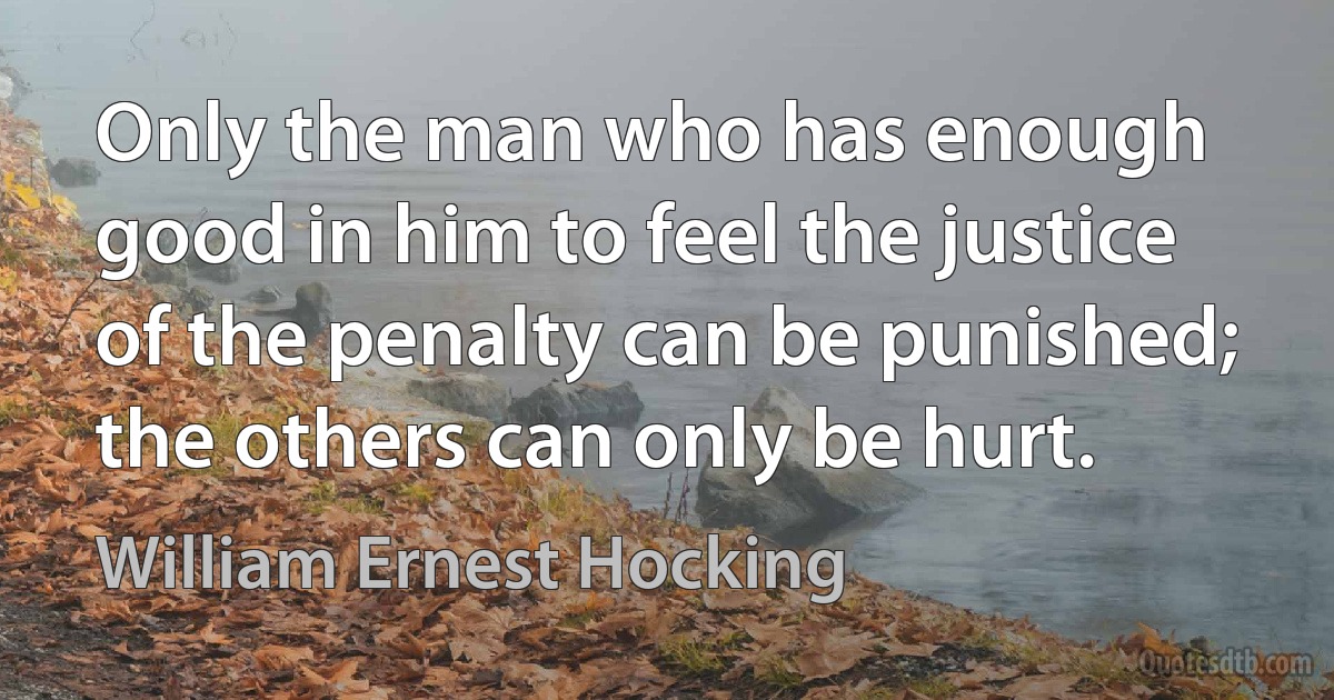 Only the man who has enough good in him to feel the justice of the penalty can be punished; the others can only be hurt. (William Ernest Hocking)