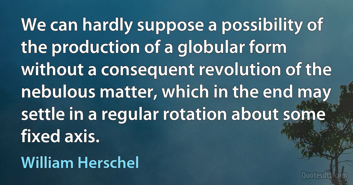 We can hardly suppose a possibility of the production of a globular form without a consequent revolution of the nebulous matter, which in the end may settle in a regular rotation about some fixed axis. (William Herschel)