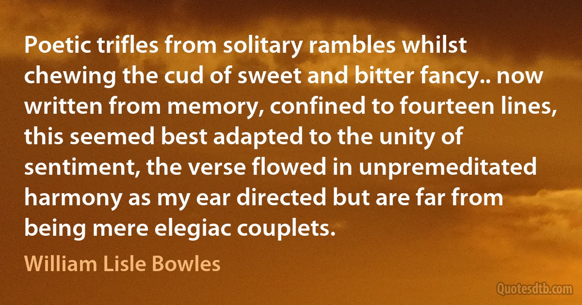 Poetic trifles from solitary rambles whilst chewing the cud of sweet and bitter fancy.. now written from memory, confined to fourteen lines, this seemed best adapted to the unity of sentiment, the verse flowed in unpremeditated harmony as my ear directed but are far from being mere elegiac couplets. (William Lisle Bowles)