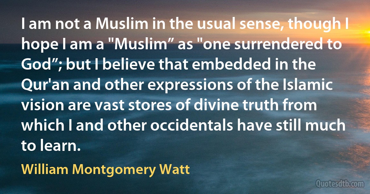 I am not a Muslim in the usual sense, though I hope I am a "Muslim” as "one surrendered to God”; but I believe that embedded in the Qur'an and other expressions of the Islamic vision are vast stores of divine truth from which I and other occidentals have still much to learn. (William Montgomery Watt)