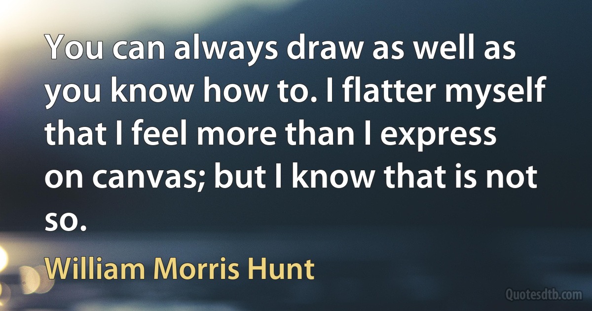 You can always draw as well as you know how to. I flatter myself that I feel more than I express on canvas; but I know that is not so. (William Morris Hunt)