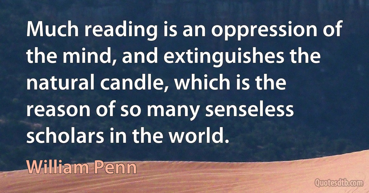 Much reading is an oppression of the mind, and extinguishes the natural candle, which is the reason of so many senseless scholars in the world. (William Penn)