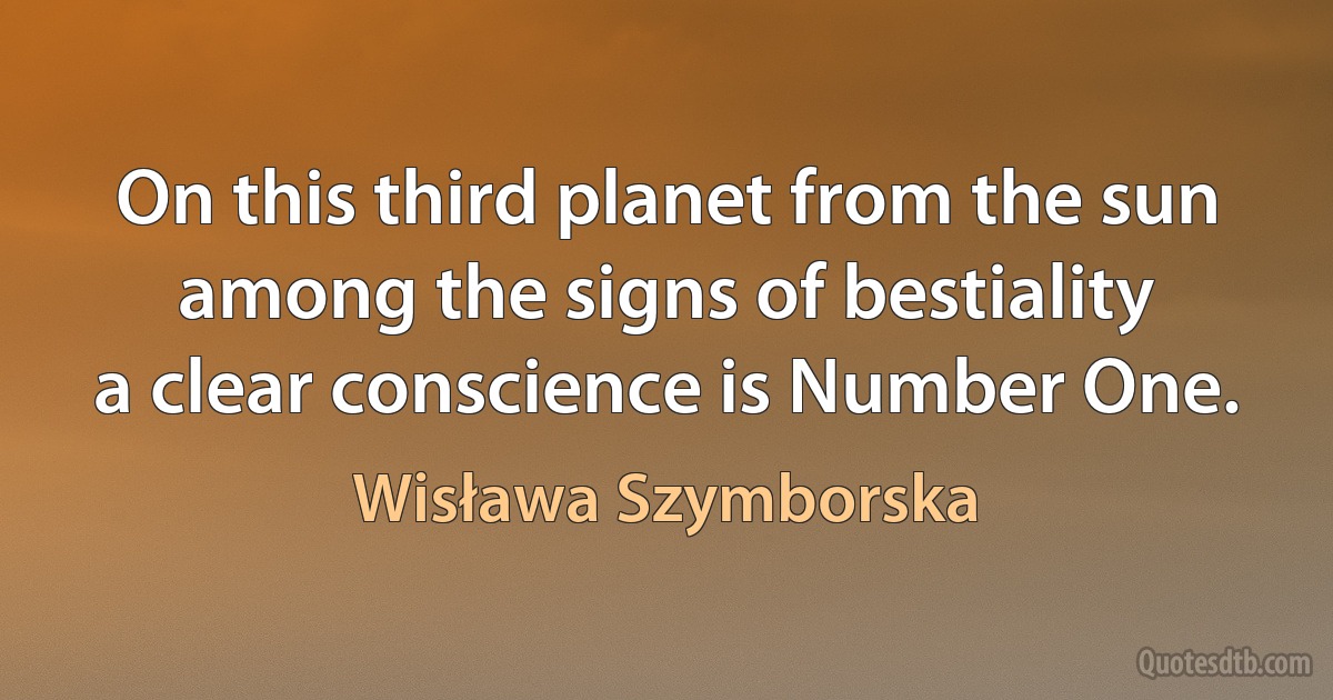 On this third planet from the sun
among the signs of bestiality
a clear conscience is Number One. (Wisława Szymborska)