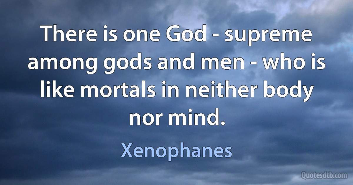 There is one God - supreme among gods and men - who is like mortals in neither body nor mind. (Xenophanes)