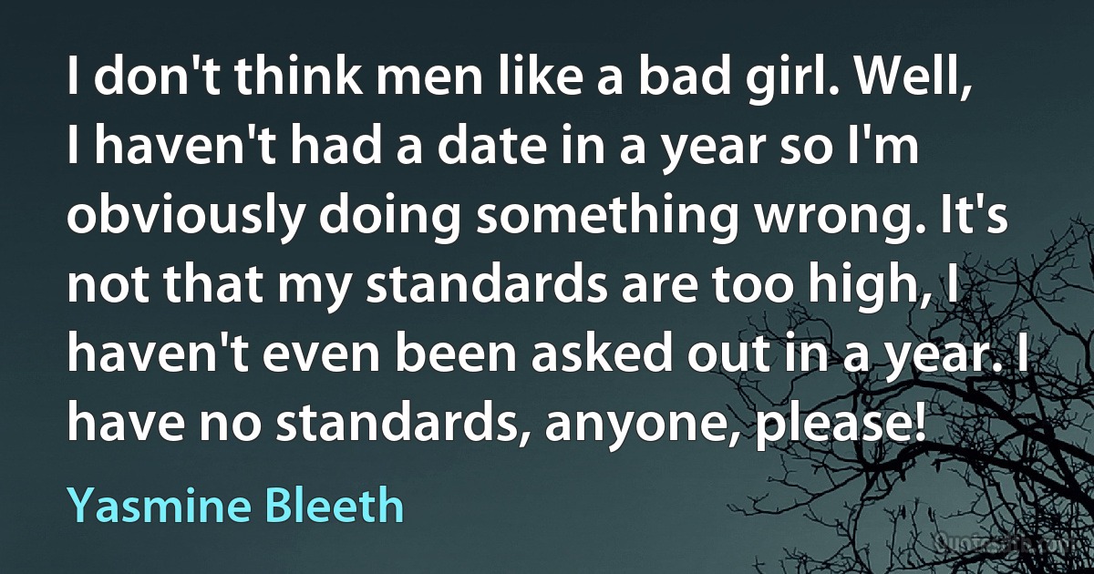 I don't think men like a bad girl. Well, I haven't had a date in a year so I'm obviously doing something wrong. It's not that my standards are too high, I haven't even been asked out in a year. I have no standards, anyone, please! (Yasmine Bleeth)