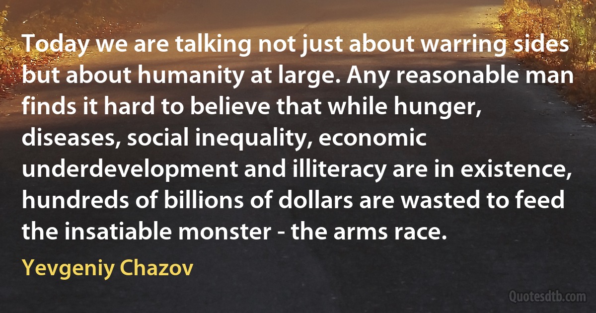 Today we are talking not just about warring sides but about humanity at large. Any reasonable man finds it hard to believe that while hunger, diseases, social inequality, economic underdevelopment and illiteracy are in existence, hundreds of billions of dollars are wasted to feed the insatiable monster - the arms race. (Yevgeniy Chazov)