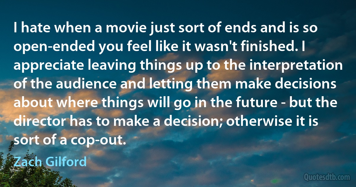 I hate when a movie just sort of ends and is so open-ended you feel like it wasn't finished. I appreciate leaving things up to the interpretation of the audience and letting them make decisions about where things will go in the future - but the director has to make a decision; otherwise it is sort of a cop-out. (Zach Gilford)