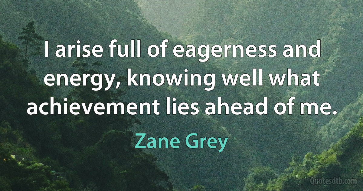 I arise full of eagerness and energy, knowing well what achievement lies ahead of me. (Zane Grey)