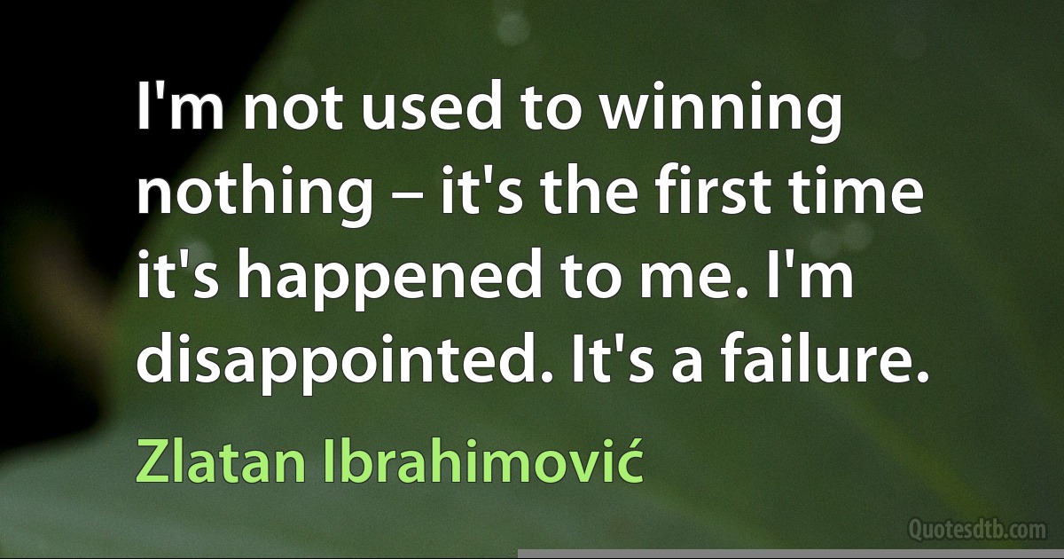 I'm not used to winning nothing – it's the first time it's happened to me. I'm disappointed. It's a failure. (Zlatan Ibrahimović)