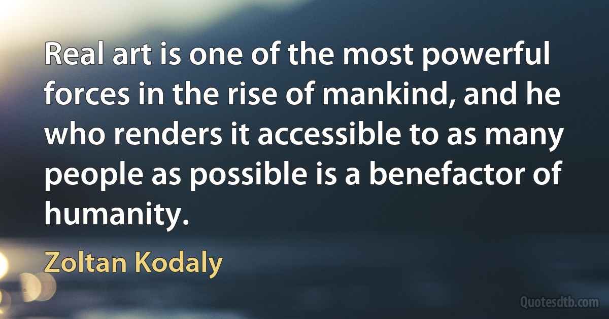 Real art is one of the most powerful forces in the rise of mankind, and he who renders it accessible to as many people as possible is a benefactor of humanity. (Zoltan Kodaly)