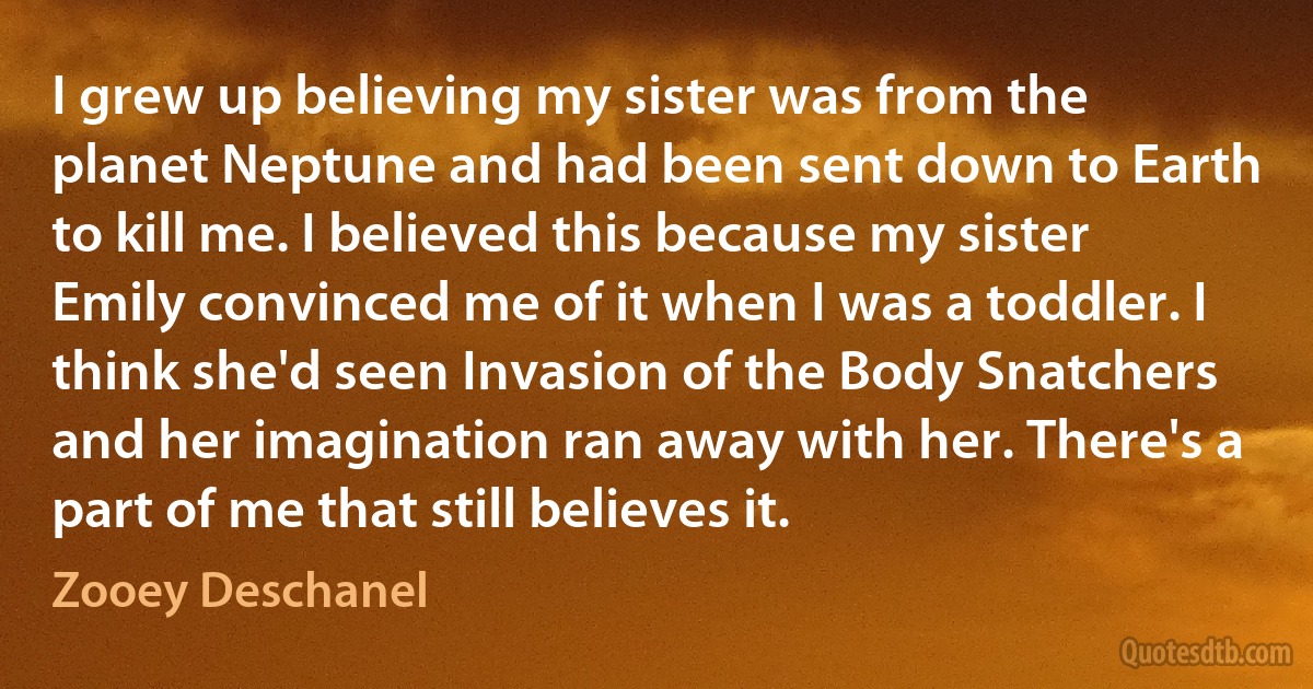 I grew up believing my sister was from the planet Neptune and had been sent down to Earth to kill me. I believed this because my sister Emily convinced me of it when I was a toddler. I think she'd seen Invasion of the Body Snatchers and her imagination ran away with her. There's a part of me that still believes it. (Zooey Deschanel)