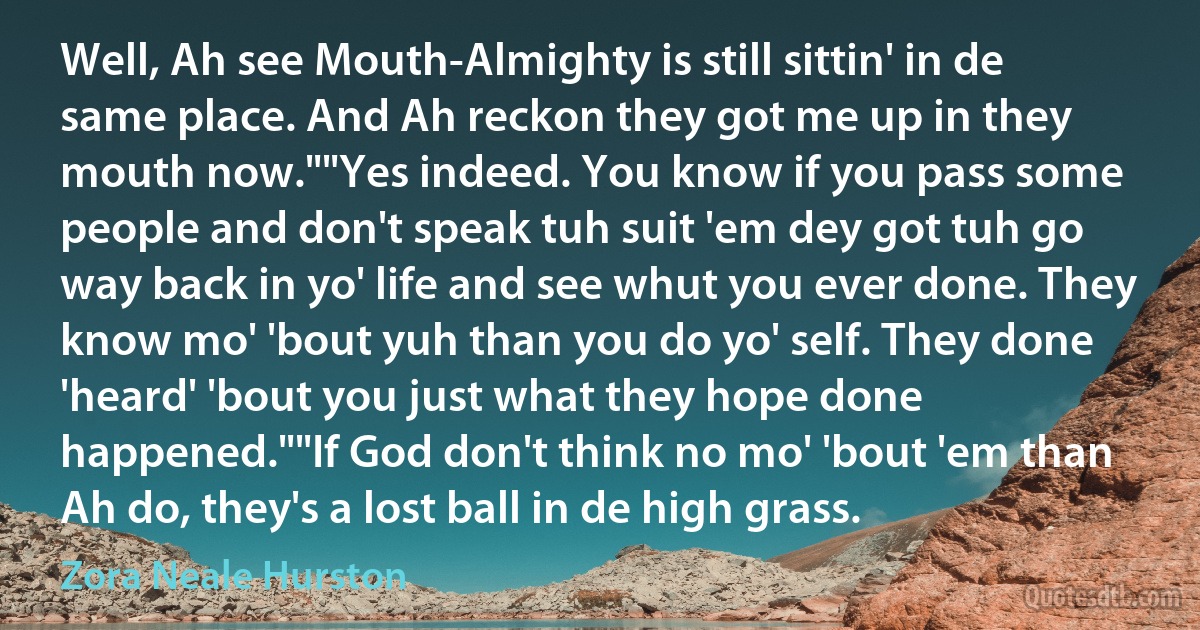 Well, Ah see Mouth-Almighty is still sittin' in de same place. And Ah reckon they got me up in they mouth now.""Yes indeed. You know if you pass some people and don't speak tuh suit 'em dey got tuh go way back in yo' life and see whut you ever done. They know mo' 'bout yuh than you do yo' self. They done 'heard' 'bout you just what they hope done happened.""If God don't think no mo' 'bout 'em than Ah do, they's a lost ball in de high grass. (Zora Neale Hurston)