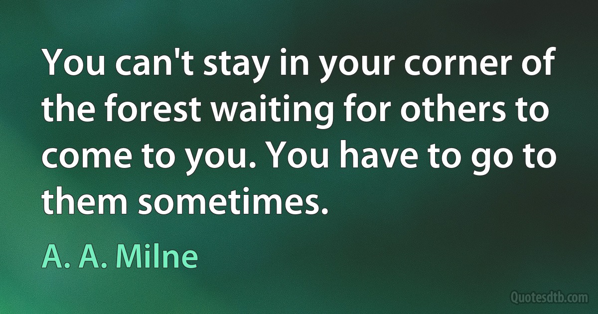 You can't stay in your corner of the forest waiting for others to come to you. You have to go to them sometimes. (A. A. Milne)