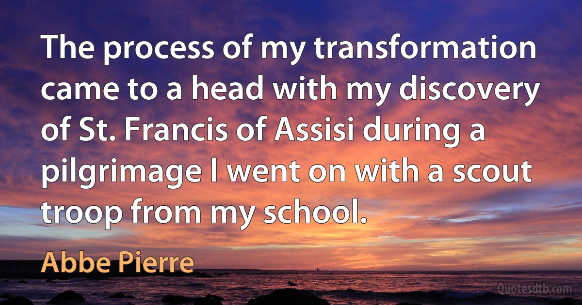 The process of my transformation came to a head with my discovery of St. Francis of Assisi during a pilgrimage I went on with a scout troop from my school. (Abbe Pierre)