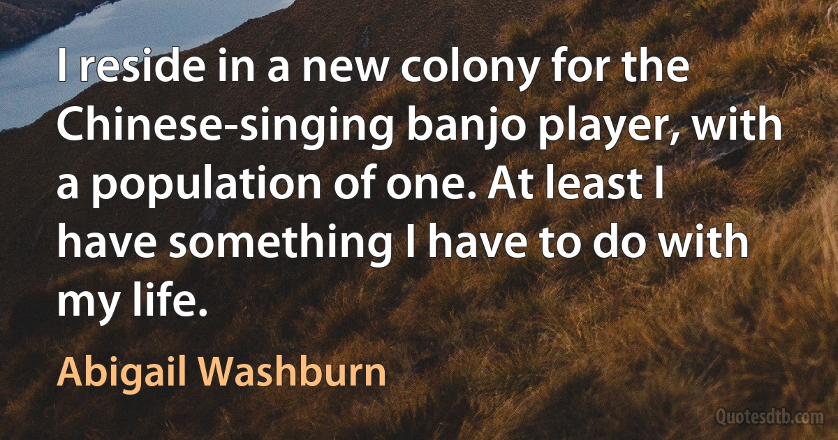 I reside in a new colony for the Chinese-singing banjo player, with a population of one. At least I have something I have to do with my life. (Abigail Washburn)