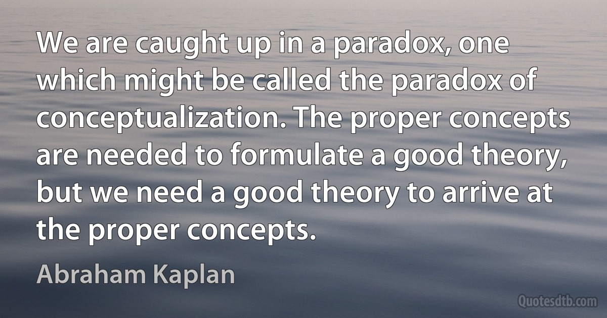 We are caught up in a paradox, one which might be called the paradox of conceptualization. The proper concepts are needed to formulate a good theory, but we need a good theory to arrive at the proper concepts. (Abraham Kaplan)