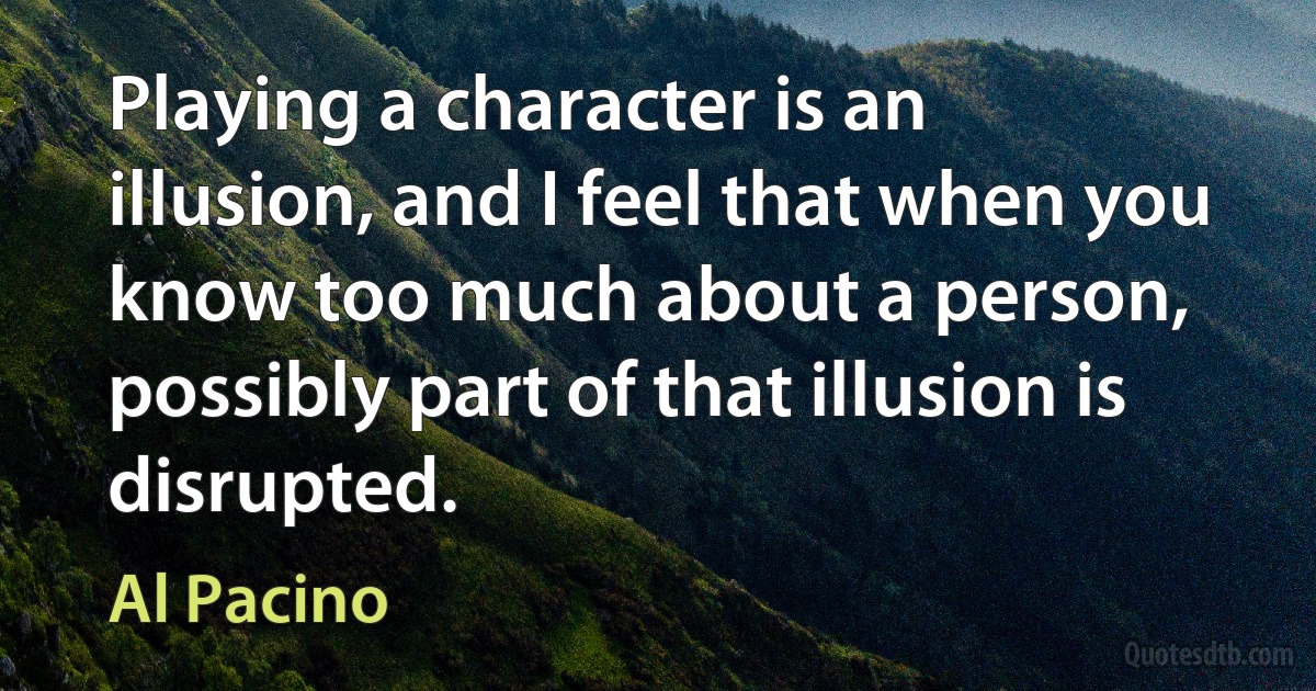 Playing a character is an illusion, and I feel that when you know too much about a person, possibly part of that illusion is disrupted. (Al Pacino)