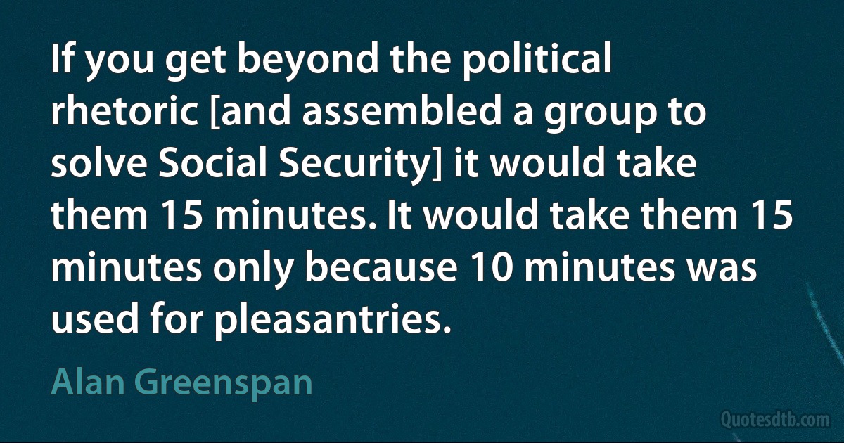 If you get beyond the political rhetoric [and assembled a group to solve Social Security] it would take them 15 minutes. It would take them 15 minutes only because 10 minutes was used for pleasantries. (Alan Greenspan)