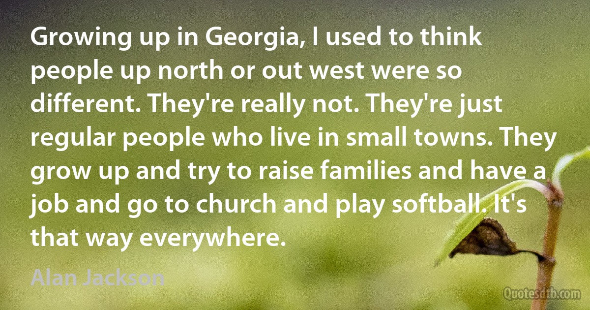 Growing up in Georgia, I used to think people up north or out west were so different. They're really not. They're just regular people who live in small towns. They grow up and try to raise families and have a job and go to church and play softball. It's that way everywhere. (Alan Jackson)