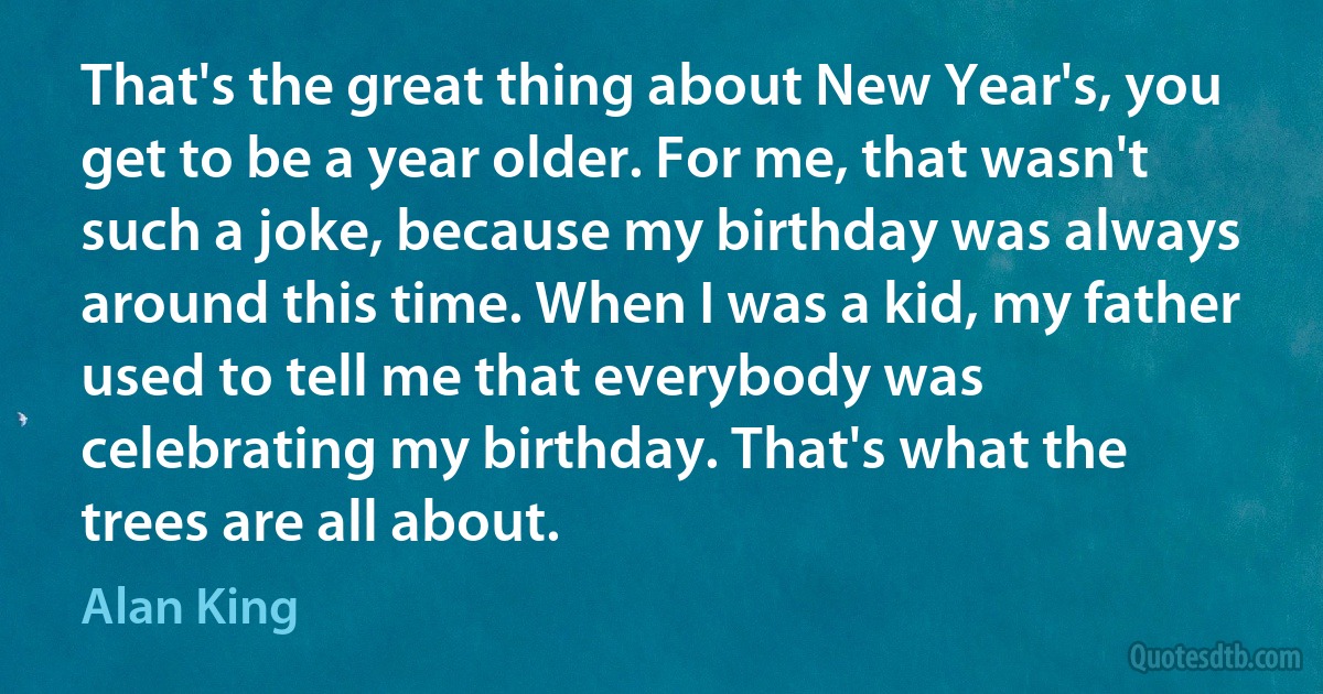 That's the great thing about New Year's, you get to be a year older. For me, that wasn't such a joke, because my birthday was always around this time. When I was a kid, my father used to tell me that everybody was celebrating my birthday. That's what the trees are all about. (Alan King)