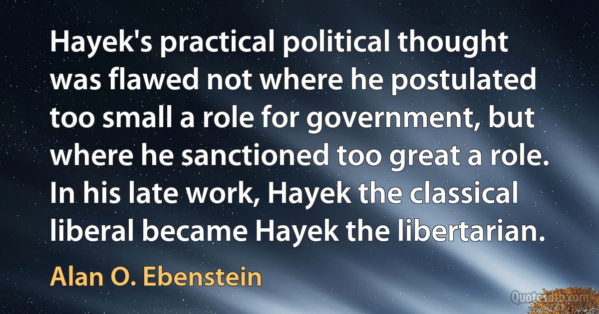 Hayek's practical political thought was flawed not where he postulated too small a role for government, but where he sanctioned too great a role. In his late work, Hayek the classical liberal became Hayek the libertarian. (Alan O. Ebenstein)