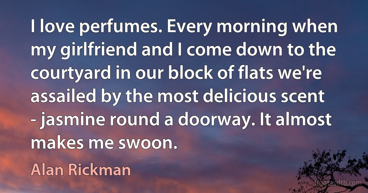 I love perfumes. Every morning when my girlfriend and I come down to the courtyard in our block of flats we're assailed by the most delicious scent - jasmine round a doorway. It almost makes me swoon. (Alan Rickman)