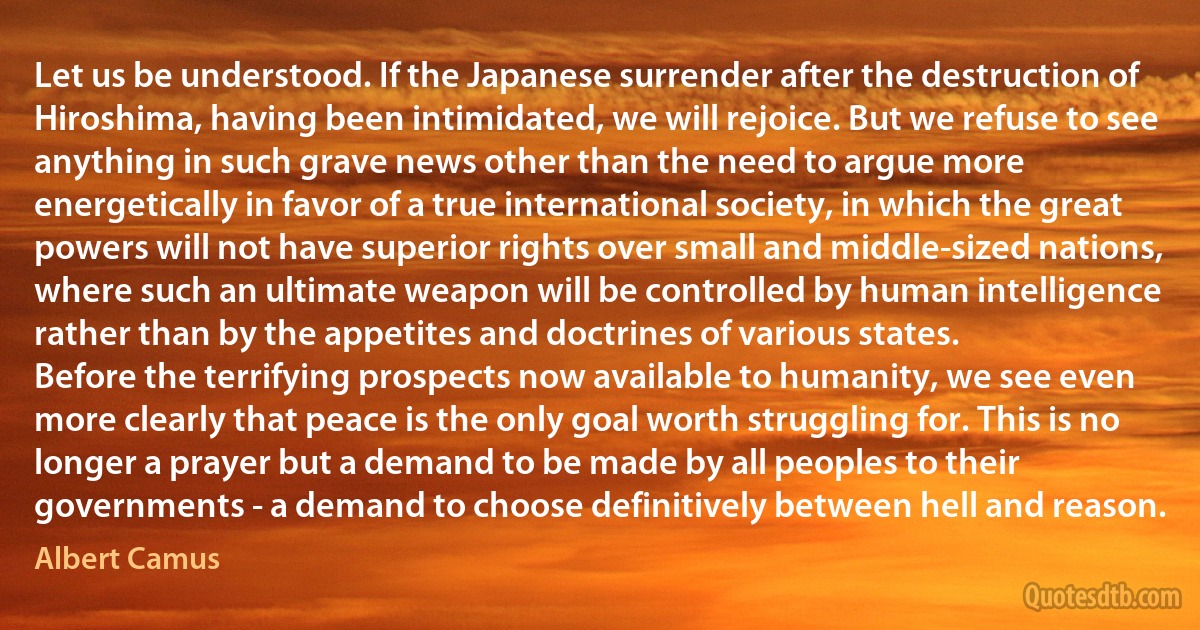 Let us be understood. If the Japanese surrender after the destruction of Hiroshima, having been intimidated, we will rejoice. But we refuse to see anything in such grave news other than the need to argue more energetically in favor of a true international society, in which the great powers will not have superior rights over small and middle-sized nations, where such an ultimate weapon will be controlled by human intelligence rather than by the appetites and doctrines of various states.
Before the terrifying prospects now available to humanity, we see even more clearly that peace is the only goal worth struggling for. This is no longer a prayer but a demand to be made by all peoples to their governments - a demand to choose definitively between hell and reason. (Albert Camus)