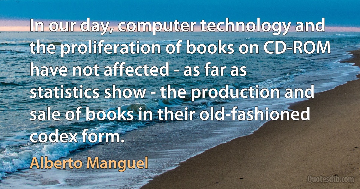 In our day, computer technology and the proliferation of books on CD-ROM have not affected - as far as statistics show - the production and sale of books in their old-fashioned codex form. (Alberto Manguel)