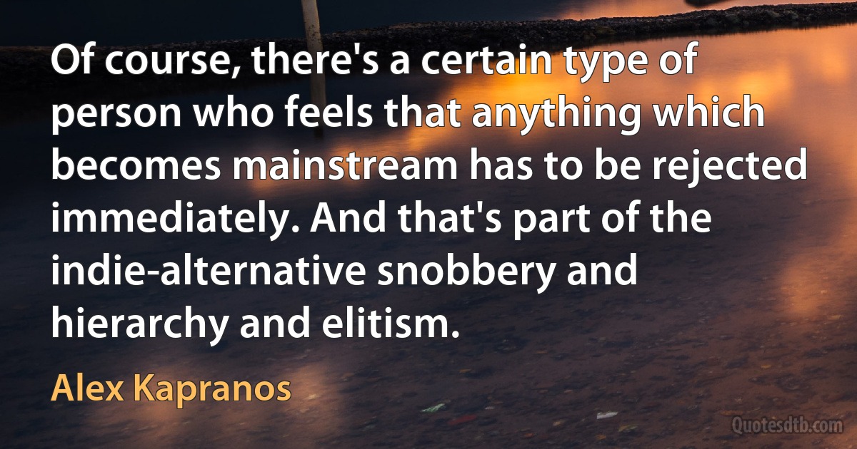 Of course, there's a certain type of person who feels that anything which becomes mainstream has to be rejected immediately. And that's part of the indie-alternative snobbery and hierarchy and elitism. (Alex Kapranos)