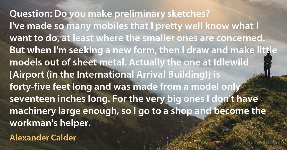 Question: Do you make preliminary sketches?
I've made so many mobiles that I pretty well know what I want to do, at least where the smaller ones are concerned. But when I'm seeking a new form, then I draw and make little models out of sheet metal. Actually the one at Idlewild [Airport (in the International Arrival Building)] is forty-five feet long and was made from a model only seventeen inches long. For the very big ones I don't have machinery large enough, so I go to a shop and become the workman's helper. (Alexander Calder)