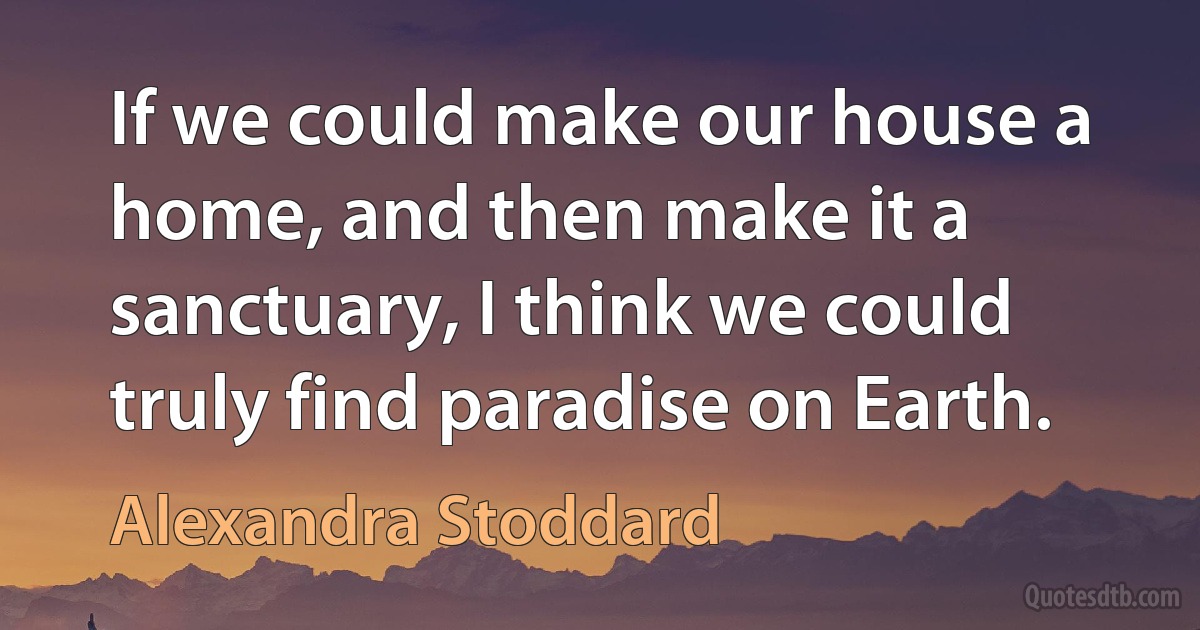 If we could make our house a home, and then make it a sanctuary, I think we could truly find paradise on Earth. (Alexandra Stoddard)