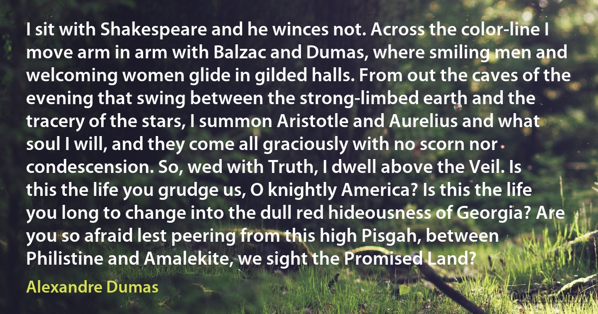 I sit with Shakespeare and he winces not. Across the color-line I move arm in arm with Balzac and Dumas, where smiling men and welcoming women glide in gilded halls. From out the caves of the evening that swing between the strong-limbed earth and the tracery of the stars, I summon Aristotle and Aurelius and what soul I will, and they come all graciously with no scorn nor condescension. So, wed with Truth, I dwell above the Veil. Is this the life you grudge us, O knightly America? Is this the life you long to change into the dull red hideousness of Georgia? Are you so afraid lest peering from this high Pisgah, between Philistine and Amalekite, we sight the Promised Land? (Alexandre Dumas)