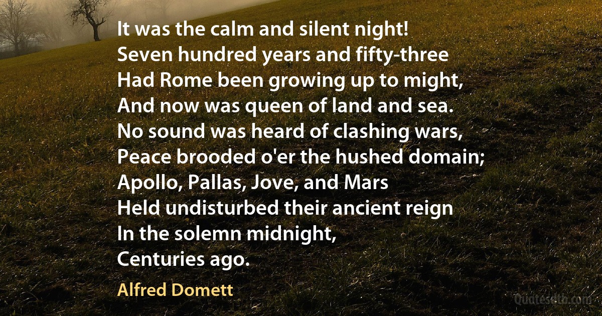 It was the calm and silent night!
Seven hundred years and fifty-three
Had Rome been growing up to might,
And now was queen of land and sea.
No sound was heard of clashing wars,
Peace brooded o'er the hushed domain;
Apollo, Pallas, Jove, and Mars
Held undisturbed their ancient reign
In the solemn midnight,
Centuries ago. (Alfred Domett)