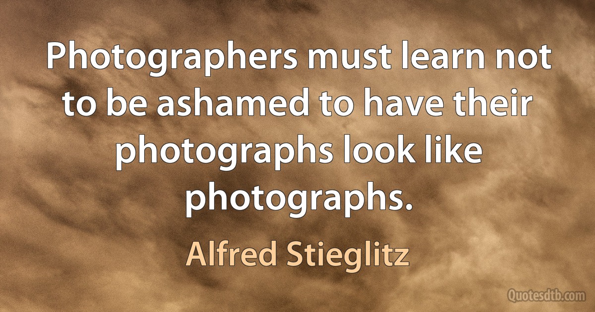 Photographers must learn not to be ashamed to have their photographs look like photographs. (Alfred Stieglitz)