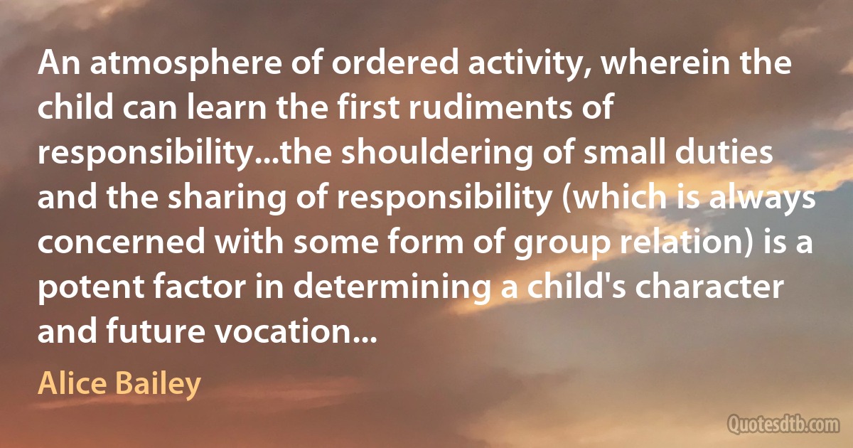 An atmosphere of ordered activity, wherein the child can learn the first rudiments of responsibility...the shouldering of small duties and the sharing of responsibility (which is always concerned with some form of group relation) is a potent factor in determining a child's character and future vocation... (Alice Bailey)