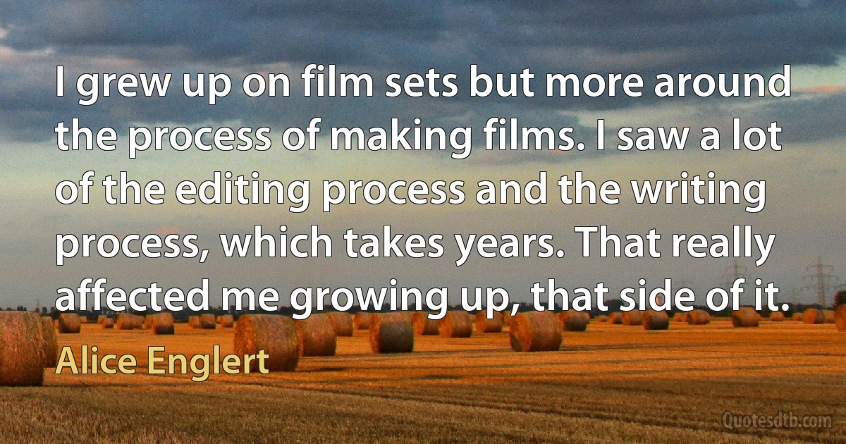 I grew up on film sets but more around the process of making films. I saw a lot of the editing process and the writing process, which takes years. That really affected me growing up, that side of it. (Alice Englert)