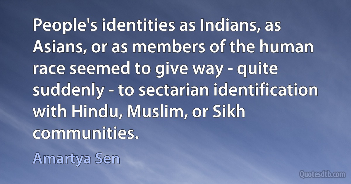 People's identities as Indians, as Asians, or as members of the human race seemed to give way - quite suddenly - to sectarian identification with Hindu, Muslim, or Sikh communities. (Amartya Sen)