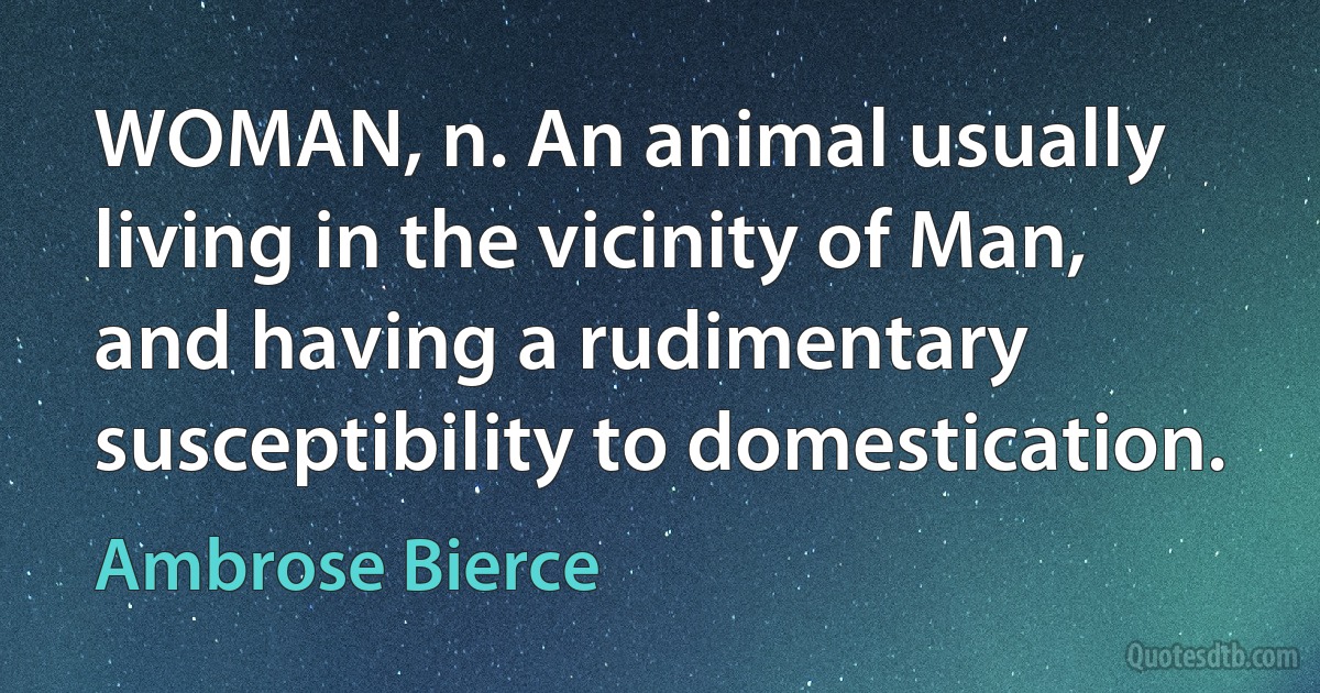 WOMAN, n. An animal usually living in the vicinity of Man, and having a rudimentary susceptibility to domestication. (Ambrose Bierce)