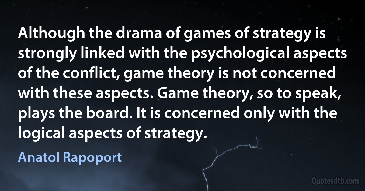 Although the drama of games of strategy is strongly linked with the psychological aspects of the conflict, game theory is not concerned with these aspects. Game theory, so to speak, plays the board. It is concerned only with the logical aspects of strategy. (Anatol Rapoport)