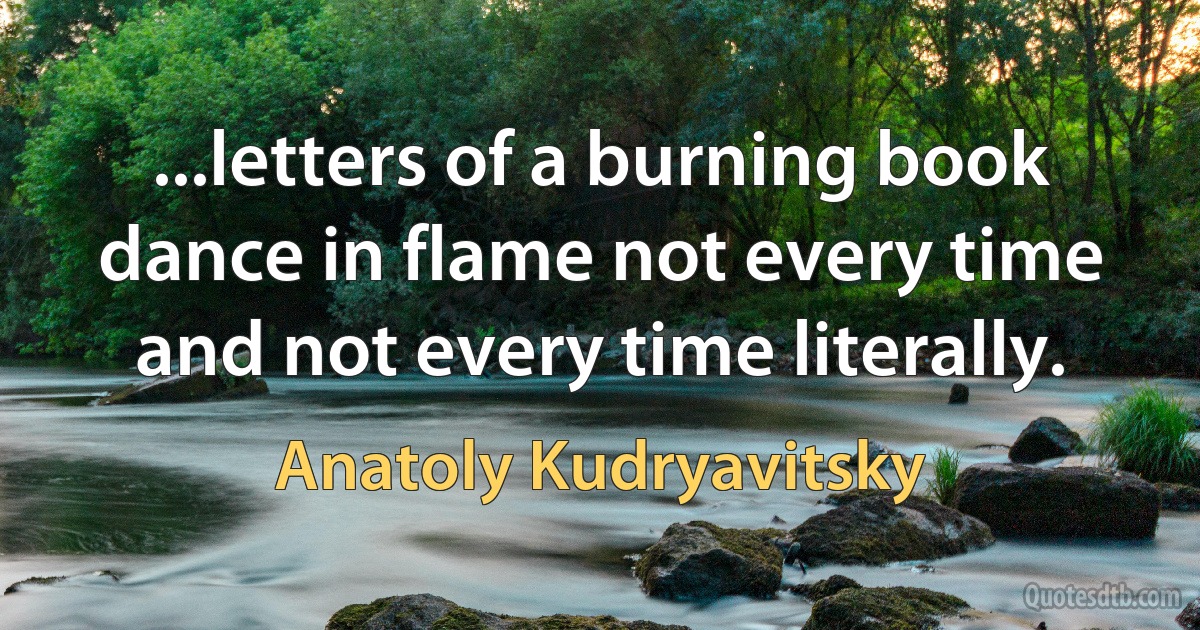 ...letters of a burning book
dance in flame not every time
and not every time literally. (Anatoly Kudryavitsky)