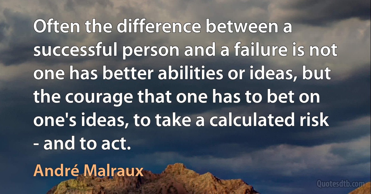 Often the difference between a successful person and a failure is not one has better abilities or ideas, but the courage that one has to bet on one's ideas, to take a calculated risk - and to act. (André Malraux)