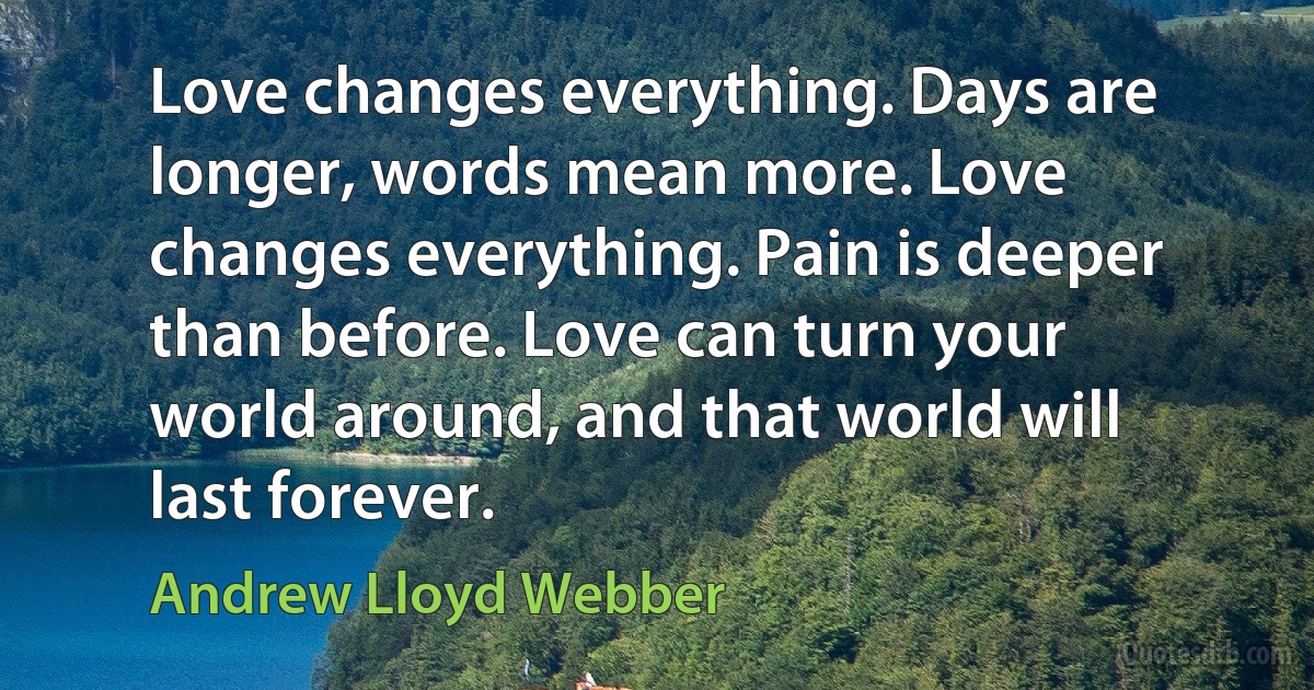 Love changes everything. Days are longer, words mean more. Love changes everything. Pain is deeper than before. Love can turn your world around, and that world will last forever. (Andrew Lloyd Webber)