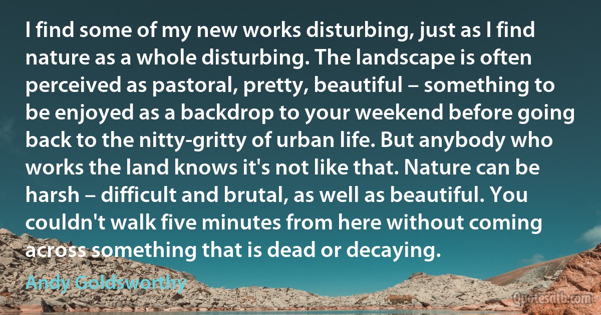 I find some of my new works disturbing, just as I find nature as a whole disturbing. The landscape is often perceived as pastoral, pretty, beautiful – something to be enjoyed as a backdrop to your weekend before going back to the nitty-gritty of urban life. But anybody who works the land knows it's not like that. Nature can be harsh – difficult and brutal, as well as beautiful. You couldn't walk five minutes from here without coming across something that is dead or decaying. (Andy Goldsworthy)